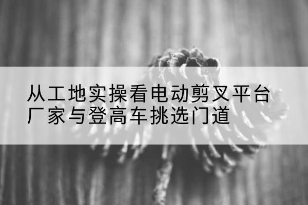 和布克赛尔电动剪叉升降平台厂家-从工地实操看电动剪叉平台厂家与登高车挑选门道