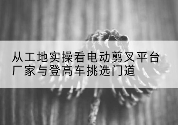 和布克赛尔电动剪叉升降平台厂家-从工地实操看电动剪叉平台厂家与登高车挑选门道